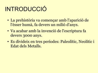 INTRODUCCIÓ
● La prehistòria va començar amb l'aparició de
l'ésser humà, fa devers un milió d'anys.
● Va acabar amb la invenció de l'escriptura fa
devers 3000 anys.
● Es divideix en tres períodes: Paleolític, Neolític i
Edat dels Metalls.
 