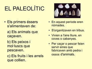 EL PALEOLÍTIC
● Els primers éssers
s'alimentaven de:
a) Els animals que
caçaven.
b) Els peixos i
mol·luscs que
pescaven.
c) Els fruits i les arrels
que collien.
● En aquest període eren
nòmades.
● S'organitzaven en tribus.
● Vivien a l'aire lliure, en
coves o cabanyes.
● Per caçar o pescar feien
servir eines que
fabricaven amb pedra i
ossos d'animals.
 