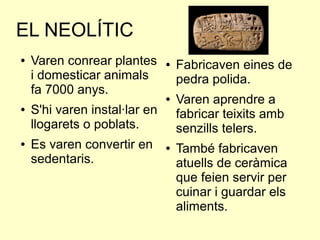 EL NEOLÍTIC
● Varen conrear plantes
i domesticar animals
fa 7000 anys.
● S'hi varen instal·lar en
llogarets o poblats.
● Es varen convertir en
sedentaris.
● Fabricaven eines de
pedra polida.
● Varen aprendre a
fabricar teixits amb
senzills telers.
● També fabricaven
atuells de ceràmica
que feien servir per
cuinar i guardar els
aliments.
 