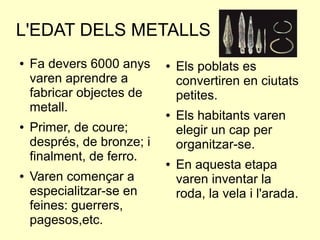 L'EDAT DELS METALLS
● Fa devers 6000 anys
varen aprendre a
fabricar objectes de
metall.
● Primer, de coure;
després, de bronze; i
finalment, de ferro.
● Varen començar a
especialitzar-se en
feines: guerrers,
pagesos,etc.
● Els poblats es
convertiren en ciutats
petites.
● Els habitants varen
elegir un cap per
organitzar-se.
● En aquesta etapa
varen inventar la
roda, la vela i l'arada.
 