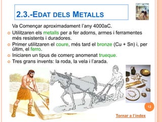 2.3.-EDAT DELS METALLS
    Va Començar aproximadament l’any 4000aC.
   Utilitzaren els metalls per a fer adorns, armes i ferramentes
    més resistents i duradores.
   Primer utilitzaren el coure, més tard el bronze (Cu + Sn) i, per
    últim, el ferro.
   Iniciaren un tipus de comerç anomenat trueque.
   Tres grans invents: la roda, la vela i l’arada.




                                                                        12

                                                     Tornar a l’índex
 