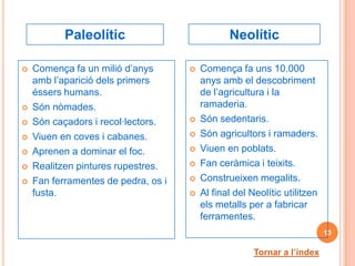 Paleolític                           Neolític

   Comença fa un milió d’anys          Comença fa uns 10.000
    amb l’aparició dels primers          anys amb el descobriment
    éssers humans.                       de l’agricultura i la
   Són nòmades.                         ramaderia.
   Són caçadors i recol·lectors.       Són sedentaris.
   Viuen en coves i cabanes.           Són agricultors i ramaders.
   Aprenen a dominar el foc.           Viuen en poblats.
   Realitzen pintures rupestres.       Fan ceràmica i teixits.
   Fan ferramentes de pedra, os i      Construeixen megalits.
    fusta.                              Al final del Neolític utilitzen
                                         els metalls per a fabricar
                                         ferramentes.
                                                                           13

                                                       Tornar a l’índex
 