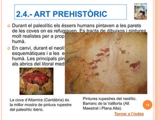 2.4.- ART PREHISTÒRIC
   Durant el paleolític els éssers humans pintaven a les parets
    de les coves on es refugiaven. Es tracta de dibuixos i pintures
    molt realistes per a propiciar la caça. No apareixia mai l’ésser
    humà.
   En canvi, durant el neolític, les pintures són més
    esquemàtiques i a les escenes de caça ja apareix l’ésser
    humà. Les principals pintures neolítiques de la P.I. es troben
    als abrics del litoral mediterrani.




La cova d’Altamira (Cantàbria) és      Pintures rupestres del neolític.
la millor mostra de pintura rupestre   Barranc de la Valltorta (Alt         14
del paleolític ibèric.                 Maestrat i Plana Alta).
                                                         Tornar a l’índex
 