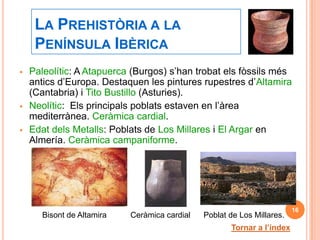 LA PREHISTÒRIA A LA
     PENÍNSULA IBÈRICA
   Paleolític: A Atapuerca (Burgos) s’han trobat els fòssils més
    antics d’Europa. Destaquen les pintures rupestres d’Altamira
    (Cantabria) i Tito Bustillo (Asturies).
   Neolític: Els principals poblats estaven en l’àrea
    mediterrànea. Ceràmica cardial.
   Edat dels Metalls: Poblats de Los Millares i El Argar en
    Almería. Ceràmica campaniforme.




                                                                         16
       Bisont de Altamira   Ceràmica cardial   Poblat de Los Millares.
                                                      Tornar a l’índex
 