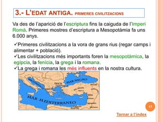 3.- L’EDAT ANTIGA. PRIMERES CIVILITZACIONS
Va des de l’aparició de l’escriptura fins la caiguda de l’Imperi
Romà. Primeres mostres d’escriptura a Mesopotàmia fa uns
6.000 anys.
Primeres civilitzacions a la vora de grans rius (regar camps i
alimentar + població).
Les civilitzacions més importants foren la mesopotàmica, la
egípcia, la fenícia, la grega i la romana.
La grega i romana les més influents en la nostra cultura.




                                                                    17

                                                 Tornar a l’índex
 