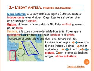 3.- L’EDAT ANTIGA. PRIMERES CIVILITZACIONS
Mesopotàmia, a la vora dels rius Tigris i Èufrates. Ciutats
independents unes d’altres. Organitzant-se al voltant d’un
edifici principal: temple.
Egipte, al desert a la vora del riu Nil. Estat unificat governat
per un faraó.
Fenícia, a la zona costera de la Mediterrània. Foren grans
navegants i els primers a utilitzar l’alfabet i els diners.
 Sorgeixen al costat de grans rius i als marges del mar.
                                La riquesa en aigua          avenços
                                tècnics (regadiu i eines)     millor
                                agricultura          aliment persones
                                ciutats. Calen menys agricultors
                                sorgint altres activitats.
                                                                    18

                                                 Tornar a l’índex
 