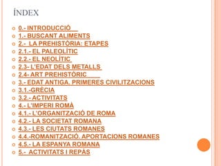 ÍNDEX
   0.- INTRODUCCIÓ
   1.- BUSCANT ALIMENTS
   2.- LA PREHISTÒRIA: ETAPES
   2.1.- EL PALEOLÍTIC
   2.2.- EL NEOLÍTIC
   2.3- L’EDAT DELS METALLS
   2.4- ART PREHISTÒRIC
   3.- EDAT ANTIGA. PRIMERES CIVILITZACIONS
   3.1.-GRÈCIA
   3.2.- ACTIVITATS
   4.- L’IMPERI ROMÀ
   4.1.- L’ORGANITZACIÓ DE ROMA
   4.2.- LA SOCIETAT ROMANA
   4.3.- LES CIUTATS ROMANES
   4.4.-ROMANITZACIÓ. APORTACIONS ROMANES
   4.5.- LA ESPANYA ROMANA
   5.- ACTIVITATS I REPÀS
 