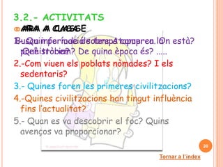 3.2.- ACTIVITATS
 ARA
 ARA    A CLASSE
         A CASA
1.- Quin període de temps compren la està?
Busca informació sobre Atapuerca. On
  prehistòria? De quina època és? .....
   Què trobem?
2.-Com viuen els poblats nòmades? I els
  sedentaris?
3.- Quines foren les primeres civilitzacions?
4.-Quines civilitzacions han tingut influència
  fins l’actualitat?
5.- Quan es va descobrir el foc? Quins
  avenços va proporcionar?
                                                        20

                                     Tornar a l’índex
 