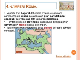 4.-L’IMPERI ROMÀ.
 A partir d’un llogaret del centre d’Itàlia, els romans
construïren un imperi que abastava gran part del mon
conegut i que vorejava tota la mar Mediterrània.
 Territori dividit en províncies, cadascuna dirigida per un
governador. Roma: capital de l’Imperi.
 Els romans transmeteren la seua cultura per tot el territori
conquerit.




                                                                   21

                                                Tornar a l’índex
 