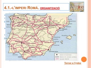 4.1.-L’IMPERI ROMÀ. ORGANITZACIÓ
    Roma va ser capaç de construir un gran imperi perquè:
1.    Disposava d’un gran exèrcit, agrupat en legions.
2.    Tenia una administració organitzada.

    Gràcies a la xarxa de calçades que va construir va ser
     possible:
1.    Un desplaçament ràpid dels exèrcits.
2.     Les ordres de Roma arribaren a llocs molt llunyans.




                                                   Tornar a l’índex
                                                              22
 