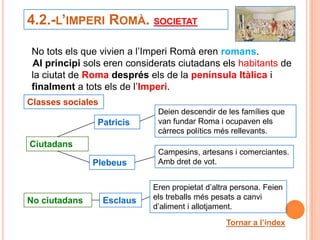 4.2.-L’IMPERI ROMÀ. SOCIETAT

 No tots els que vivien a l’Imperi Romà eren romans.
 Al principi sols eren considerats ciutadans els habitants de
 la ciutat de Roma després els de la península Itàlica i
 finalment a tots els de l’Imperi.
Classes sociales
                              Deien descendir de les famílies que
                Patricis      van fundar Roma i ocupaven els
                              càrrecs polítics més rellevants.
Ciutadans
                              Campesins, artesans i comerciantes.
               Plebeus        Amb dret de vot.


                             Eren propietat d’altra persona. Feien
No ciutadans       Esclaus   els treballs més pesats a canvi
                             d’aliment i allotjament.

                                                 Tornar a l’índex
                                                            23
 