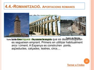 4.4.-ROMANITZACIÓ. APORTACIONS ROMANES

Principals aspectes de la romanització:
   El llatí es va convertir en la llengua de tots els habitants
      de la Península. Parlem llengües derivades del llatí
      (castellà, valencià...)
   Les lleis: El Dret romà regia en Roma i en les seues
      províncies. Actualment les nostres lleis deriven de les
      seues.
                                                  Teatre de Mèrida
   Les tècniques de construcció que es desenvoluparen
Torre de Hércules      Aqüeducte de Segòvia
      es segueixen emprant. Primers en utilitzar habitualment
      arcs i ciment. A Espanya es construïren ponts,
      aqüeductes, calçades, teatres, circs....



                                                                       25

                                                    Tornar a l’índex
 