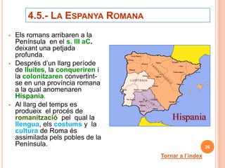 4.5.- LA ESPANYA ROMANA
   Els romans arribaren a la
    Península en el s. III aC.
    deixant una petjada
    profunda.
   Després d’un llarg període
    de lluites, la conqueriren i
    la colonitzaren convertint-
    se en una província romana
    a la qual anomenaren
    Hispania.
   Al llarg del temps es
    produeix el procés de
    romanització pel qual la
    llengua, els costums y la
    cultura de Roma és
    assimilada pels pobles de la
    Península.                                        26

                                   Tornar a l’índex
 