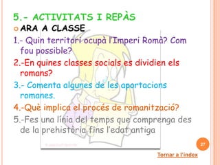 5.- ACTIVITATS I REPÀS
 ARA   A CLASSE
1.- Quin territori ocupà l’Imperi Romà? Com
  fou possible?
2.-En quines classes socials es dividien els
  romans?
3.- Comenta algunes de les aportacions
  romanes.
4.-Què implica el procés de romanització?
5.-Fes una línia del temps que comprenga des
  de la prehistòria fins l’edat antiga
                                                      27

                                   Tornar a l’índex
 