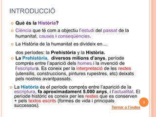 INTRODUCCIÓ
   Què és la Història?
   Ciència que té com a objectiu l’estudi del passat de la
    humanitat, causes i conseqüències.
   La Història de la humanitat es divideix en....
    dos períodes: la Prehistòria y la Història.
   La Prehistòria, diversos milions d’anys, període
    comprés entre l’aparició dels homes i la invenció de
    l’escriptura. Es coneix per la interpretació de les restes
    (utensilis, construccions, pintures rupestres, etc) deixats
    pels nostres avantpassats.
   La Història és el període comprés entre l’aparició de la
    escriptura, fa aproximadament 5.000 anys, i l’actualitat. El
    període històric es coneix per les restes que es conserven
    + pels textos escrits (formes de vida i principals                  3
    successos).                                      Tornar a l’índex
 