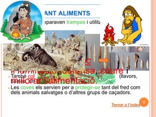 1.-BUSCANT ALIMENTS
 Per a caçar preparaven trampes i utilitzaven armes de
  pedra.
 Dels animals extreien:
            1.- Carn     menjar.
            2.- Pell    vestits i tendes.
            3.- Ossos i banyes        eines.
            4.- Tendons       cordes.
 GRAN AVENÇ: foc
 Amb els arpons i amb els hams d’ossos banyes, pescaven
 il·luminació, defensa, coure i
  en aigües de poca fondària.
 També collien els fruits que la natura els oferia (llavors,
 millorar l’alimentació.
  baines, arrels...).
 Les coves els servien per a protegir-se tant del fred com
  dels animals salvatges o d’altres grups de caçadors.
                                                                5
                                             Tornar a l’índex
 