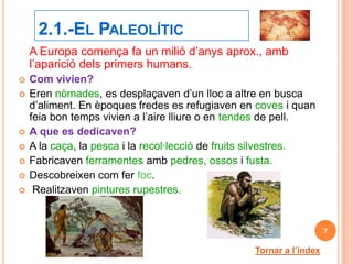 2.1.-EL PALEOLÍTIC
    A Europa comença fa un milió d’anys aprox., amb
    l’aparició dels primers humans.
   Com vivien?
   Eren nòmades, es desplaçaven d’un lloc a altre en busca
    d’aliment. En èpoques fredes es refugiaven en coves i quan
    feia bon temps vivien a l’aire lliure o en tendes de pell.
   A que es dedicaven?
   A la caça, la pesca i la recol·lecció de fruits silvestres.
   Fabricaven ferramentes amb pedres, ossos i fusta.
   Descobreixen com fer foc.
    Realitzaven pintures rupestres.


                                                                     7

                                                  Tornar a l’índex
 