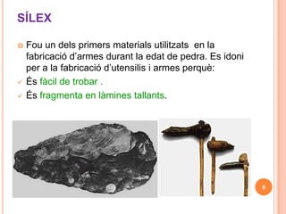 SÍLEX

   Fou un dels primers materials utilitzats en la
    fabricació d’armes durant la edat de pedra. Es idoni
    per a la fabricació d’utensilis i armes perquè:
   És fàcil de trobar .
   És fragmenta en làmines tallants.




                                                           8
 