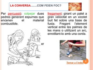 LA CONVERSA........COM FEIEN FOC?

Per percussió: colpejar dues    fregament: girant un palet a
pedres generant espurnes que    gran velocitat en un xicotet
encenen       el     material   buit fet sobre una base de
combustible.                    fusta. Fregant l’element
                                vertical entre les palmes de
                                les mans o utilitzant un arc,
                                enrotllant-lo amb una corda.


                         Per




                                                                9
                                             Tornar a l’índex
 