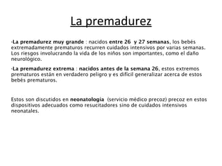 La premadurez 
-La premadurez muy grande : nacidos entre 26 y 27 semanas, los bebés 
extremadamente prematuros recurren cuidados intensivos por varias semanas. 
Los riesgos involucrando la vida de los niños son importantes, como el daño 
neurológico. 
-La premadurez extrema : nacidos antes de la semana 26, estos extremos 
prematuros están en verdadero peligro y es difícil generalizar acerca de estos 
bebés prematuros. 
Estos son discutidos en neonatología (servicio médico precoz) precoz en estos 
dispositivos adecuados como resucitadores sino de cuidados intensivos 
neonatales. 
 