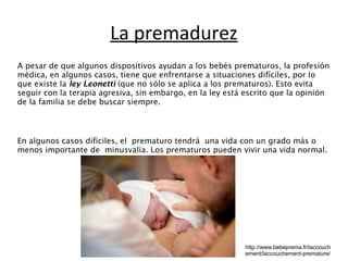 La premadurez 
A pesar de que algunos dispositivos ayudan a los bebés prematuros, la profesión 
médica, en algunos casos, tiene que enfrentarse a situaciones difíciles, por lo 
que existe la ley Leonetti (que no sólo se aplica a los prematuros). Esto evita 
seguir con la terapia agresiva, sin embargo, en la ley está escrito que la opinión 
de la familia se debe buscar siempre. 
En algunos casos difíciles, el prematuro tendrá una vida con un grado más o 
menos importante de minusvalía. Los prematuros pueden vivir una vida normal. 
http://www.bebeprema.fr/laccouch 
ement/laccouchement-premature/ 
 