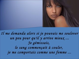 Il me demanda alors si je pouvais me soulever  un peu pour qu'il y arrive mieux ... Je gémissais,  le sang commençait à couler,  je me comportais comme une femme ... 