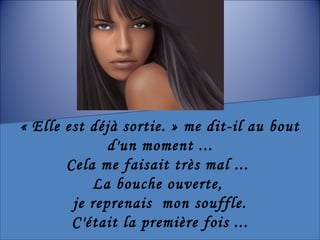« Elle est déjà sortie. » me dit-il au bout d'un moment ... Cela me faisait très mal ...  La bouche ouverte,  je reprenais  mon souffle. C'était la première fois ... 