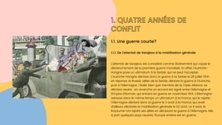 1. QUATRE ANNÉES DE

CONFLIT
L’attentat de Sarajevo est considéré comme l’événement qui cause le

déclenchement de la première guerre mondiale. En effet, l’Autriche-

Hongrie pose un ultimatum à la Serbie, qui ne peut l’accepter.

L’Autriche-Hongrie déclare donc la guerre à la Serbie le 28 juillet 1914 ;

en réponse, la Russie, alliée de la Serbie, déclare la guerre à l’Autriche,

puis à l’Allemagne. L’Italie, bien que membre de la Triple Alliance, se

déclare neutre ; en revanche un accord est signé entre l’Allemagne et

l’Empire Ottoman, qui entrera en guerre en novembre 1914. L’Allemagne

adresse dans le même temps un ultimatum à la France, qui le rejette ;
l’Allemagne déclare donc la guerre le 3 août à la France, qui avait

d’ailleurs déclarée la mobilisation générale le 02 août. Le 4 août, le

Royaume-Uni rejoint ses alliés en déclarant la guerre à l’Allemagne. Mis

à part quelques pays neutres, l’Europe entière est en guerre.
1.1.1. De l'attentat de Sarajevo à la mobilisation générale
1.1. Une guerre courte?
 