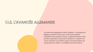 Les Allemands appliquent le plan Schlieffen : ils attaquent la

Belgique, pourtant neutre, pour contourner les lignes

françaises et les prendre à revers. Le général français Joffre

parvient cependant à retourner la situation en lançant une

contre-offensive sur la Marne, grâce aux taxis parisiens qui

transportent les soldats : les célèbres taxis de la Marne.
1.1.2. L'AVANCÉE ALLEMANDE
 