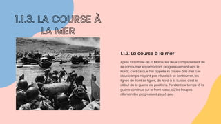 Après la bataille de la Marne, les deux camps tentent de

se contourner en remontant progressivement vers le

Nord ; c’est ce que l’on appelle la course à la mer. Les

deux camps n’ayant pas réussis à se contourner, les

lignes de front se figent, du Nord à la Suisse; c’est le

début de la guerre de positions. Pendant ce temps là la

guerre continue sur le front russe, où les troupes

allemandes progressent peu à peu.
1.1.3. La course à la mer
1.1.3. LA COURSE À

LA MER
 