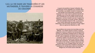 1.2.2. LA VIE DANS LES TRANCHÉES ET LES

MUTINERIES, À TRAVERS LA CHANSON

DE CRAONNE La guerre de positions impose l’utilisation de

nombreuses armes adaptées aux combats dans

les tranchées. Les soldats montent à l’assaut, leur

fusil équipé d’une baïonnette, et tentent de

traverser le no man’s land. Ils doivent franchir les

barbelés sous le feu des soldats ennemis et de

leurs mitrailleuses. De nouvelles armes font leur

apparition, comme l’aviation qui sert à repérer les

positions ennemies ou les gaz mortels, utilisés à

partir de la bataille d’Ypres en 1915 ; ou encore les

sous marins allemands qui patrouillent dans

l’Atlantique. Enfin les tanks vont jouer un rôle majeur

dans la reprise de l’offensive en 1918.




Les conditions de vie dans les tranchées sont très

difficiles : les soldats doivent monter à l’assaut,

supporter la boue, la saleté et les bombardements

ennemis. Ils attendent impatiemment la relève, qui

leur permettra de passer quelques jours à l’arrière.

En 1917, suite à l’offensive du chemin des Dames, de

nombreux soldats n’en peuvent plus, comme on

peut le voir dans la chanson de Craonne. C’est le

début des mutineries : les soldats refusent d’obéir

aux ordres et de monter à l’assaut. Beaucoup sont

condamnés à mort. Philippe Pétain est nommé

général en chef et parvient à rétablir la situation en

améliorant la vie des poilus dans les tranchées.

Malgré tout, 49 mutins seront exécutés
 
