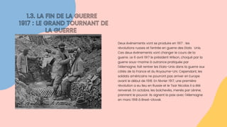 Deux événements vont se produire en 1917 : les

révolutions russes et l’entrée en guerre des EtatsUnis.

Ces deux évènements vont changer le cours de la

guerre. Le 6 avril 1917 le président Wilson, choqué par la

guerre sous-marine à outrance pratiquée par

l’Allemagne, fait rentrer les Etats-Unis dans la guerre aux

côtés de la France et du Royaume-Uni. Cependant, les

soldats américains ne pourront pas arriver en Europe

avant le début de 1918. En février 1917, une première

révolution a eu lieu en Russie et le Tsar Nicolas II a été

renversé. En octobre, les bolcheviks, menés par Lénine,

prennent le pouvoir. Ils signent la paix avec l’Allemagne

en mars 1918 à Brest-Litovsk.
1.3. LA FIN DE LA GUERRE
1917 : LE GRAND TOURNANT DE

LA GUERRE
 