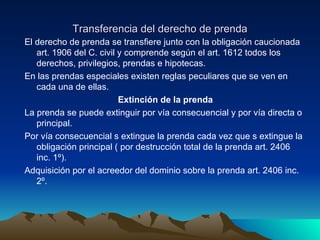 Transferencia del derecho de prenda El derecho de prenda se transfiere junto con la obligación caucionada art. 1906 del C. civil y comprende según el art. 1612 todos los derechos, privilegios, prendas e hipotecas. En las prendas especiales existen reglas peculiares que se ven en cada una de ellas. Extinción de la prenda La prenda se puede extinguir por vía consecuencial y por vía directa o principal. Por vía consecuencial s extingue la prenda cada vez que s extingue la obligación principal ( por destrucción total de la prenda art. 2406 inc. 1º). Adquisición por el acreedor del dominio sobre la prenda art. 2406 inc. 2º. 