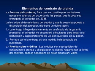 Elementos del contrato de prenda a.-  Formas del contrato;  Para que se constituya el contrato es necesario además del acuerdo de las partes, que la cosa sea entregada al acreedor art. 2386. La ley exige el desasimiento del deudor y que la cosa sea puesta a disposición del acreedor, ello tiene un doble razón: 1.- La entrega influye decisivamente en la eficacia de la garantía prendaria; el acreedor no encontrará dificultades para llegar a la realización y pago preferente de un bien que tiene en su poder. 2.- Por otra parte la entrega es una medida indispensable de publicidad. b.-  Prenda sobre créditos;  Los créditos son susceptibles de constituirse e prenda y el legislador ha debido reglamentar la forma del contrato, dada la naturaleza de estos bienes art. 2389. 