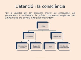 ‟aٱԳó i la consciència
“Es la facultat de ser presents envers les sensacions, els
pensaments i sentiments, la pròpia comprensió subjectiva del
ambient que ens envolta i del propi món intern”



                                        Estat




                    Conscient                          Inconscient




           Consciencia      Suggestió                           Pèrdua de
                                                 Son
             diúrna         conscient                          coneixement




                                Joan Izquierdo
 