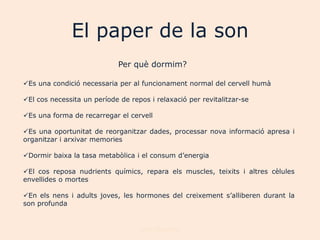 El paper de la son
                             Per què dormim?

Es una condició necessaria per al funcionament normal del cervell humà

El cos necessita un període de repos i relaxació per revitalitzar-se

Es una forma de recarregar el cervell

Es una oportunitat de reorganitzar dades, processar nova informació apresa i
organitzar i arxivar memories

Dormir baixa la tasa metabòlica i el consum d‟energia

El cos reposa nudrients químics, repara els muscles, teixits i altres cèlules
envellides o mortes

En els nens i adults joves, les hormones del creixement s‟alliberen durant la
son profunda


                                   Joan Izquierdo
 