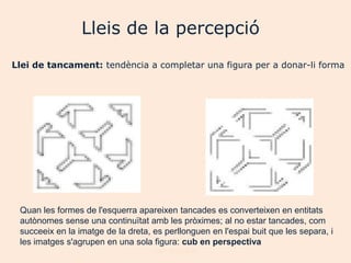 Lleis de la percepció
Llei de tancament: tendència a completar una figura per a donar-li forma




 Quan les formes de l'esquerra apareixen tancades es converteixen en entitats
 autònomes sense una continuïtat amb les pròximes; al no estar tancades, com
 succeeix en la imatge de la dreta, es perllonguen en l'espai buit que les separa, i
 les imatges s'agrupen en una sola figura: cub en perspectiva
                                    Joan Izquierdo
 
