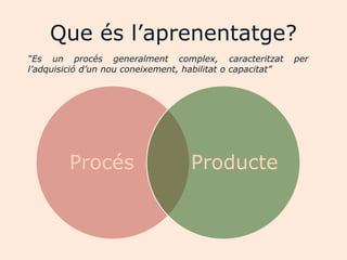 Que és l‟aprenentatge?
“Es un procés generalment complex, caracteritzat            per
l’adquisició d’un nou coneixement, habilitat o capacitat”




         Procés                     Producte
 