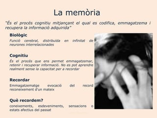 La memòria
“És el procés cognitiu mitjançant el qual es codifica, emmagatzema i
recupera la informació adquirida”
  Biològic
  Funció cerebral, distribuïda    en     infinitat      de
  neurones interrelacionades


  Cognitiu
  És el procés que ens permet emmagatzemar,
  retenir i recuperar informació. No es pot aprendre
  realment sense la capacitat per a recordar


  Recordar
  Emmagatzematge       evocació        del       record
  reconeixement d'un mateix


  Què recordem?
  coneixements, esdeveniments,         sensacions       o
  estats afectius del passat
                                       Joan Izquierdo
 