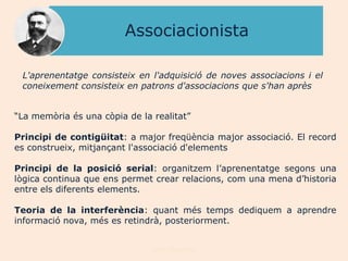 Associacionista

 L'aprenentatge consisteix en l'adquisició de noves associacions i el
 coneixement consisteix en patrons d'associacions que s'han après


“La memòria és una còpia de la realitat”

Principi de contigüitat: a major freqüència major associació. El record
es construeix, mitjançant l'associació d'elements

Principi de la posició serial: organitzem l‟aprenentatge segons una
lògica continua que ens permet crear relacions, com una mena d‟historia
entre els diferents elements.

Teoria de la interferència: quant més temps dediquem a aprendre
informació nova, més es retindrà, posteriorment.


                               Joan Izquierdo
 
