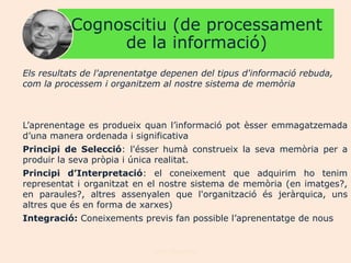 Cognoscitiu (de processament
               de la informació)
Els resultats de l'aprenentatge depenen del tipus d'informació rebuda,
com la processem i organitzem al nostre sistema de memòria



L‟aprenentage es produeix quan l‟informació pot èsser emmagatzemada
d‟una manera ordenada i significativa
Principi de Selecció: l'ésser humà construeix la seva memòria per a
produir la seva pròpia i única realitat.
Principi d’Interpretació: el coneixement que adquirim ho tenim
representat i organitzat en el nostre sistema de memòria (en imatges?,
en paraules?, altres assenyalen que l'organització és jeràrquica, uns
altres que és en forma de xarxes)
Integració: Coneixements previs fan possible l‟aprenentatge de nous


                             Joan Izquierdo
 