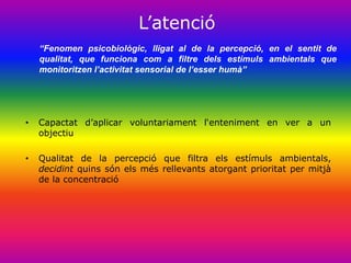 ‟aٱԳó
    “Fenomen psicobiològic, lligat al de la percepció, en el sentit de
    qualitat, que funciona com a filtre dels estímuls ambientals que
    monitoritzen l’activitat sensorial de l’esser humà”




•   Capactat d‟aplicar voluntariament l„enteniment en ver a un
    objectiu

•   Qualitat de la percepció que filtra els estímuls ambientals,
    decidint quins són els més rellevants atorgant prioritat per mitjà
    de la concentració
 