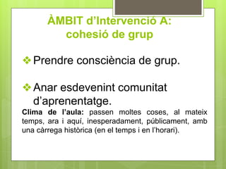 ÀMBIT d’Intervenció A:
cohesió de grup
❖Prendre consciència de grup.
❖Anar esdevenint comunitat
d’aprenentatge.
Clima de l’aula: passen moltes coses, al mateix
temps, ara i aquí, inesperadament, públicament, amb
una càrrega històrica (en el temps i en l’horari).
 