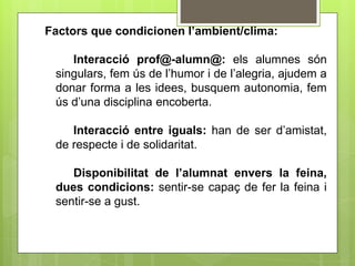 Factors que condicionen l’ambient/clima:
Interacció prof@-alumn@: els alumnes són
singulars, fem ús de l’humor i de l’alegria, ajudem a
donar forma a les idees, busquem autonomia, fem
ús d’una disciplina encoberta.
Interacció entre iguals: han de ser d’amistat,
de respecte i de solidaritat.
Disponibilitat de l’alumnat envers la feina,
dues condicions: sentir-se capaç de fer la feina i
sentir-se a gust.
 