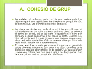 A. COHESIÓ DE GRUP
❖ La maleta: el professor porta un dia una maleta amb tres
objectes que li són significatius, ha d’explicar el perquè ho són,
de significatius. Els alumnes aniran fent el mateix.
❖ La pilota: es dibuixa un cercle al terra i totes es col·loquen al
voltant del cercle. Un noi o una noia, amb una pilota, es col·loca
al centre del cercle, diu el seu nom i seguidament el nom d’un
company o d’una companya a qui llança la pilota. Després seu
dins del cercle. Així fins que no queda cap persona asseguda en
el cercle i tothom està dins. Cal cronometrar el temps. Com més
ràpid millor. Serveix per a aprendre noms.
❖ El món de colors: a cada persona se li enganxa un gomet de
colors diferents. Ningú sap quin color li ha tocat. Un o dos de la
classe els toca un color diferent al de tothom. Cal que s’agrupin
i expressin criteris que han seguit per a fer l’agrupació. Que
també expliquin què ha passat amb el diferent...
 