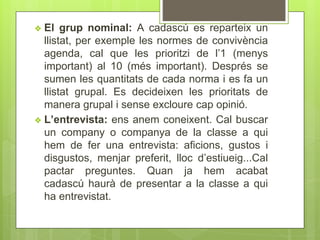 ❖ El grup nominal: A cadascú es reparteix un
llistat, per exemple les normes de convivència
agenda, cal que les prioritzi de l’1 (menys
important) al 10 (més important). Després se
sumen les quantitats de cada norma i es fa un
llistat grupal. Es decideixen les prioritats de
manera grupal i sense excloure cap opinió.
❖ L’entrevista: ens anem coneixent. Cal buscar
un company o companya de la classe a qui
hem de fer una entrevista: aficions, gustos i
disgustos, menjar preferit, lloc d’estiueig...Cal
pactar preguntes. Quan ja hem acabat
cadascú haurà de presentar a la classe a qui
ha entrevistat.
 