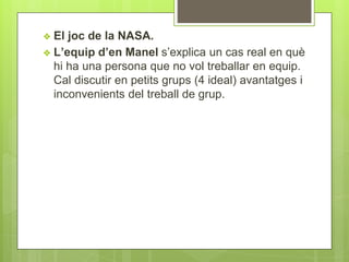 ❖ El joc de la NASA.
❖ L’equip d’en Manel s’explica un cas real en què
hi ha una persona que no vol treballar en equip.
Cal discutir en petits grups (4 ideal) avantatges i
inconvenients del treball de grup.
 