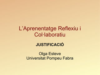L’Aprenentatge Reflexiu i Col·laboratiu JUSTIFICACIÓ Olga Esteve Universitat Pompeu Fabra 