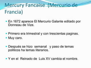 Mercury Fancaise  (Mercurio de Francia) En 1672 aparece El Mercurio Galante editado por Donneau de Vize.Primero era trimestral y con trescientas paginas.Muy caro.Después se hizo  semanal   y paso de temas políticos ha temas literarios.Y en el  Reinado de  Luis XV cambia el nombre. 