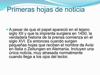 Primerashojas de noticiaA pesar de que el papel apareció en el lejano siglo XII y que la imprenta surgiera en 1450, la verdadera historia de la prensa comienza en el siglo XVI. Es entonces cuando surgen pequeñas hojas que reciben el nombre de Avisi en Italia o Zeitungen en Alemania. Incluyen una única noticia, muy atrasada normalmente cuando llega a los ojos del lector.